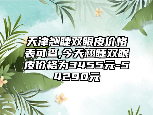 天津翘睫双眼皮价格表可查,今天翘睫双眼皮价格为3455元-54290元