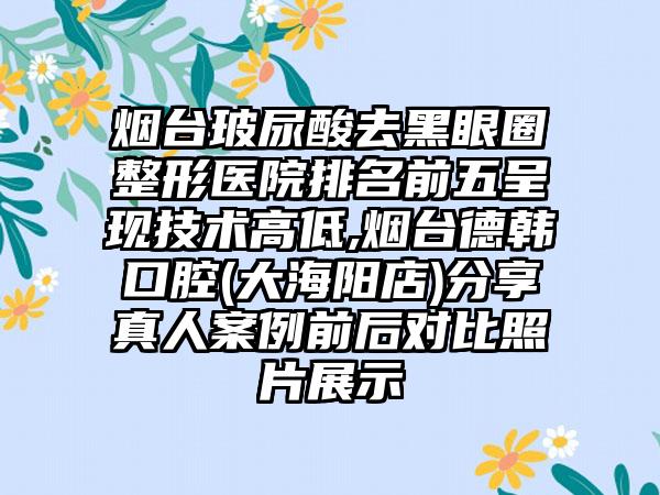 烟台玻尿酸去黑眼圈整形医院排名前五呈现技术高低,烟台德韩口腔(大海阳店)分享真人实例前后对比照片展示