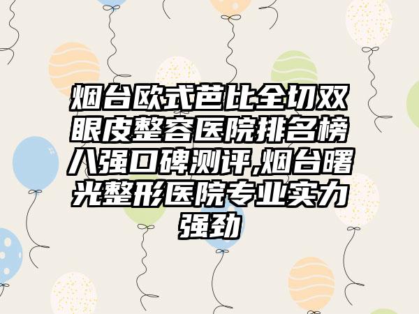 烟台欧式芭比全切双眼皮整容医院排名榜八强口碑测评,烟台曙光整形医院正规实力强劲