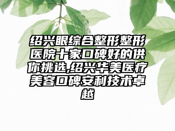 绍兴眼综合整形整形医院十家口碑好的供你挑选,绍兴华美医疗美容口碑安利技术卓越