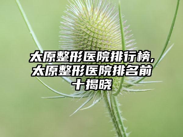 太原整形医院排行榜,太原整形医院排名前十揭晓