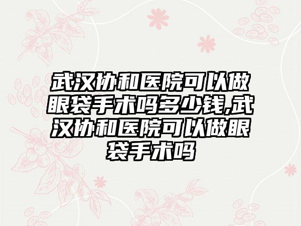 武汉协和医院可以做眼袋手术吗多少钱,武汉协和医院可以做眼袋手术吗