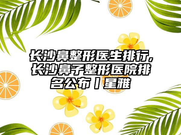 长沙鼻整形医生排行,长沙鼻子整形医院排名公布丨星雅