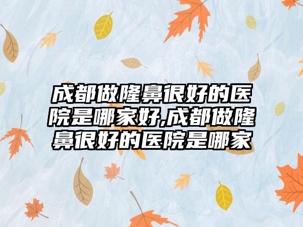 成都做隆鼻良好的医院是哪家好,成都做隆鼻良好的医院是哪家