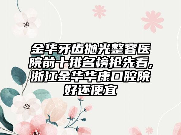 金华牙齿抛光整容医院前十排名榜抢先看,浙江金华华康口腔院好还便宜