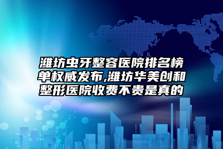 潍坊虫牙整容医院排名榜单权威发布,潍坊华美创和整形医院收费不贵是真的