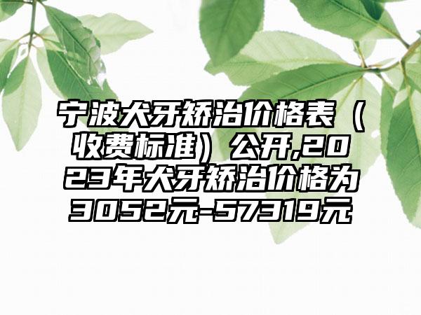 宁波犬牙矫治价格表（收费标准）公开,2023年犬牙矫治价格为3052元-57319元