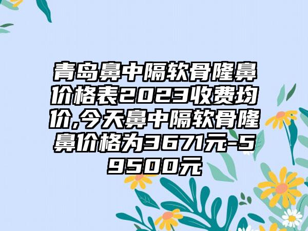 青岛鼻中隔软骨隆鼻价格表2023收费均价,今天鼻中隔软骨隆鼻价格为3671元-59500元