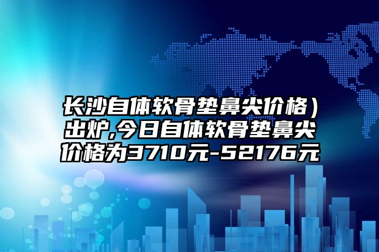 长沙自体软骨垫鼻尖价格）出炉,今日自体软骨垫鼻尖价格为3710元-52176元