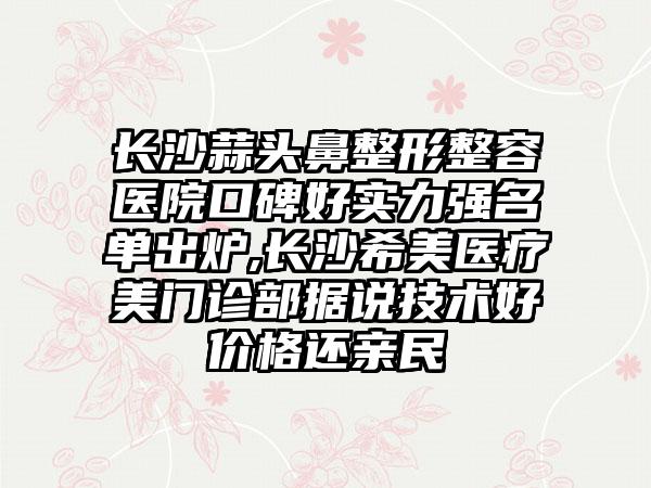 长沙蒜头鼻整形整容医院口碑好实力强名单出炉,长沙希美医疗美门诊部据说技术好价格还亲民