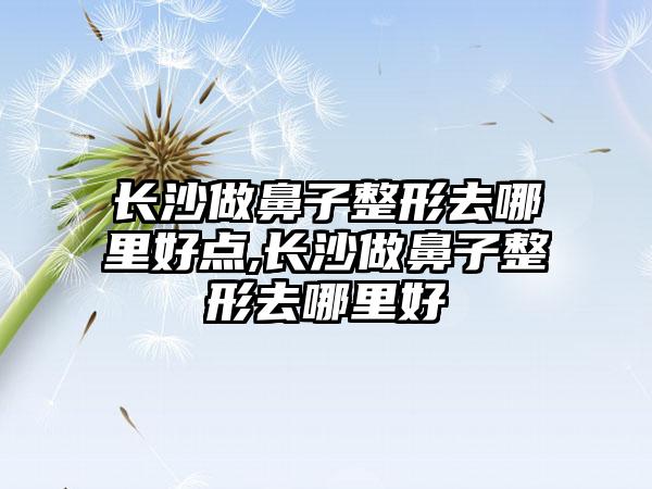 长沙做鼻子整形去哪里好点,长沙做鼻子整形去哪里好