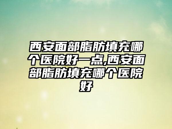 西安面部脂肪填充哪个医院好一点,西安面部脂肪填充哪个医院好