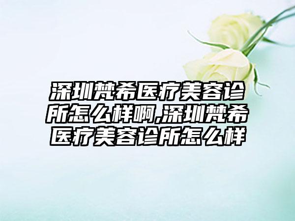 深圳梵希医疗美容诊所怎么样啊,深圳梵希医疗美容诊所怎么样