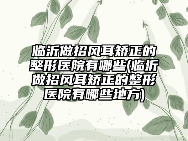 临沂做招风耳矫正的整形医院有哪些(临沂做招风耳矫正的整形医院有哪些地方)