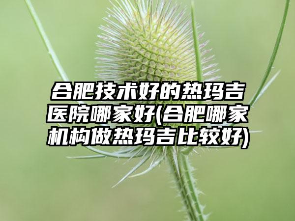 合肥技术好的热玛吉医院哪家好(合肥哪家机构做热玛吉比较好)