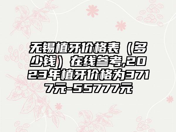 无锡植牙价格表（多少钱）在线参考,2023年植牙价格为3717元-55777元