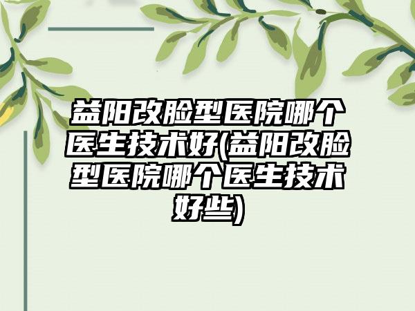 益阳改脸型医院哪个医生技术好(益阳改脸型医院哪个医生技术好些)