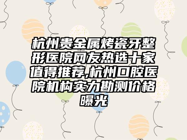 杭州贵金属烤瓷牙整形医院网友热选十家值得推荐,杭州口腔医院机构实力勘测价格曝光