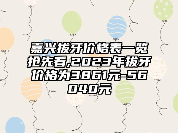 嘉兴拔牙价格表一览抢先看,2023年拔牙价格为3861元-56040元