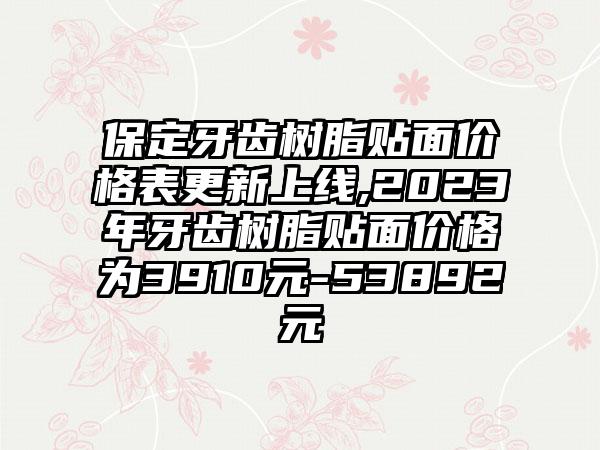 保定牙齿树脂贴面价格表更新上线,2023年牙齿树脂贴面价格为3910元-53892元