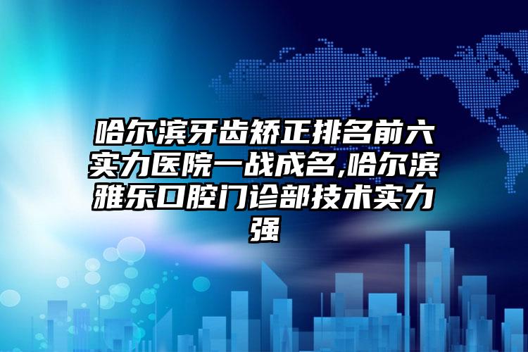 哈尔滨牙齿矫正排名前六实力医院一战成名,哈尔滨雅乐口腔门诊部技术实力强