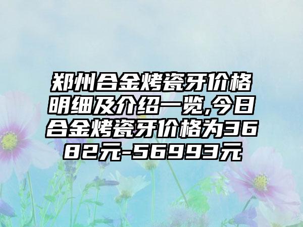 郑州合金烤瓷牙价格明细及介绍一览,今日合金烤瓷牙价格为3682元-56993元