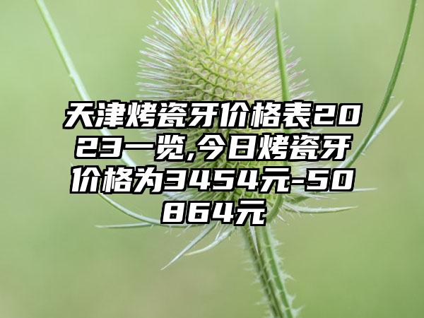 天津烤瓷牙价格表2023一览,今日烤瓷牙价格为3454元-50864元