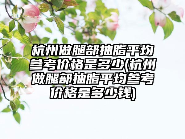 杭州做腿部抽脂平均参考价格是多少(杭州做腿部抽脂平均参考价格是多少钱)