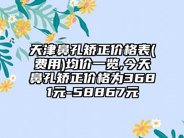 天津鼻孔矫正价格表(费用)均价一览,今天鼻孔矫正价格为3681元-58867元