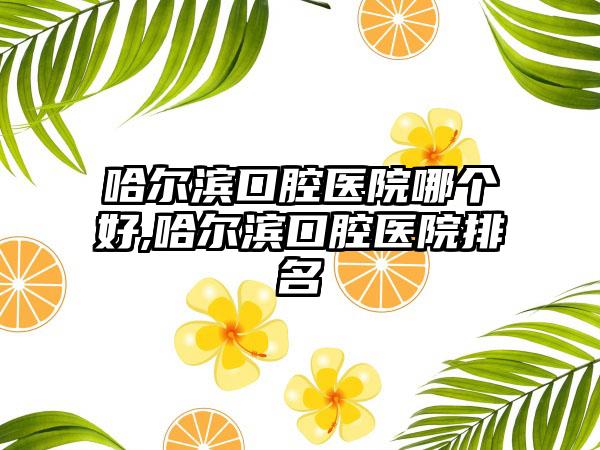 哈尔滨口腔医院哪个好,哈尔滨口腔医院排名