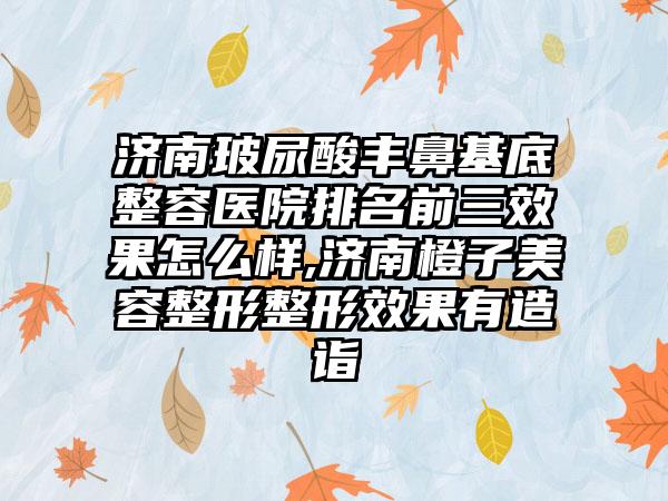 济南玻尿酸丰鼻基底整容医院排名前三成果怎么样,济南橙子美容整形整形成果有造诣