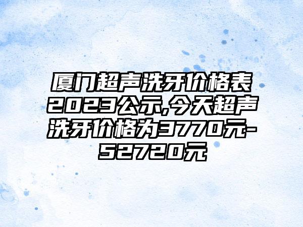 厦门超声洗牙价格表2023公示,今天超声洗牙价格为3770元-52720元