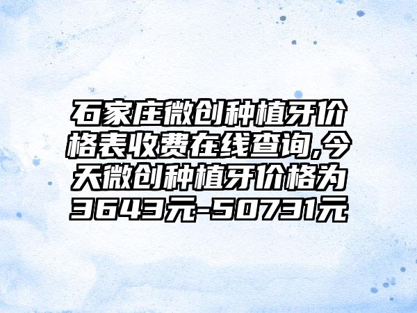 石家庄微创种植牙价格表收费在线查询,今天微创种植牙价格为3643元-50731元