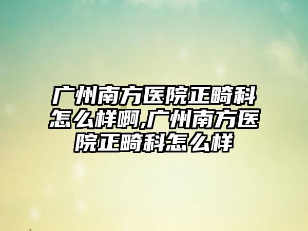 广州南方医院正畸科怎么样啊,广州南方医院正畸科怎么样