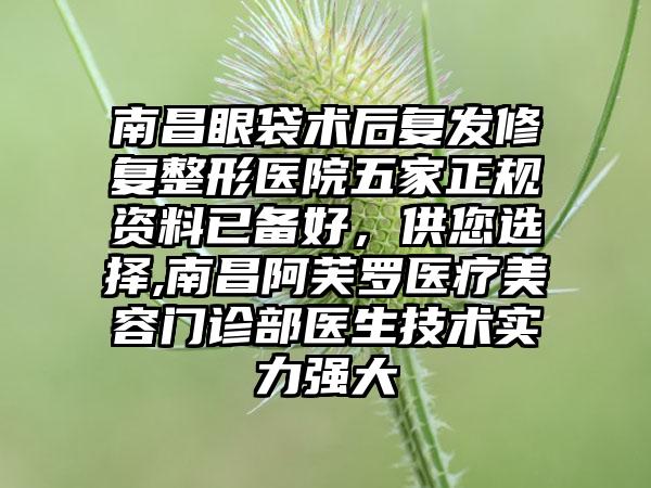 南昌眼袋术后复发修复整形医院五家正规资料已备好，供您选择,南昌阿芙罗医疗美容门诊部医生技术实力强大