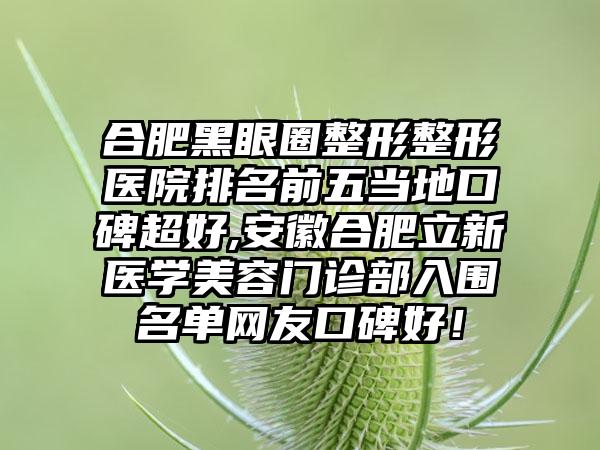 合肥黑眼圈整形整形医院排名前五当地口碑超好,安徽合肥立新医学美容门诊部入围名单网友口碑好！