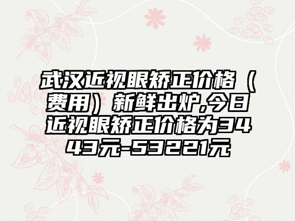 武汉近视眼矫正价格（费用）新鲜出炉,今日近视眼矫正价格为3443元-53221元