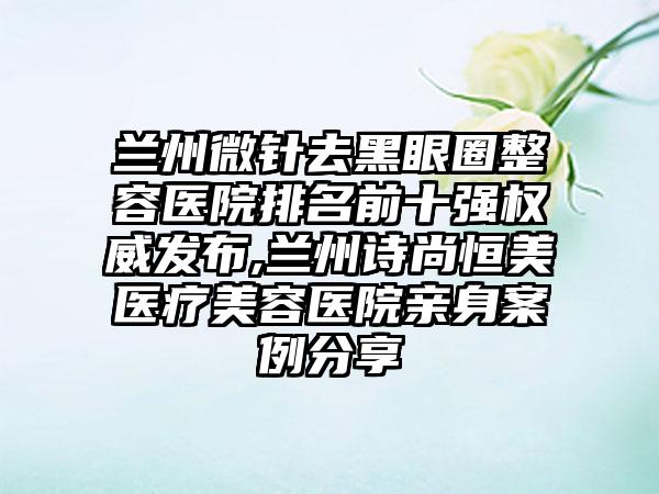 兰州微针去黑眼圈整容医院排名前十强权威发布,兰州诗尚恒美医疗美容医院亲身实例分享