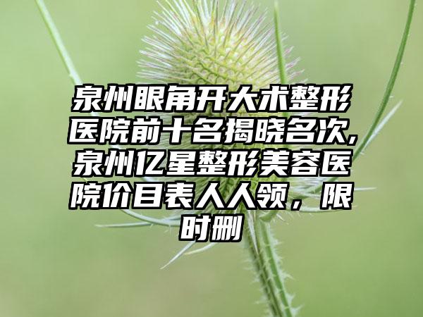 泉州眼角开大术整形医院前十名揭晓名次,泉州亿星整形美容医院价目表人人领，限时删