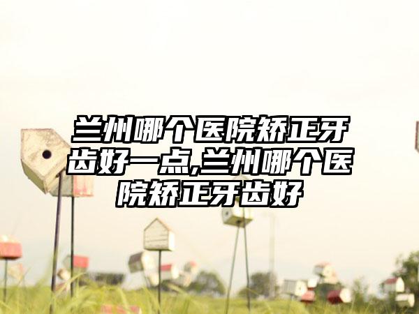 兰州哪个医院矫正牙齿好一点,兰州哪个医院矫正牙齿好