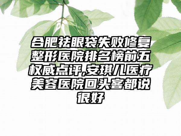 合肥祛眼袋失败修复整形医院排名榜前五权威点评,安琪儿医疗美容医院回头客都说良好