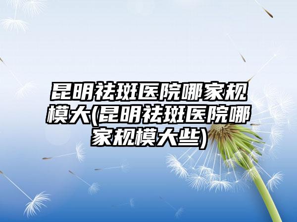 昆明祛斑医院哪家规模大(昆明祛斑医院哪家规模大些)