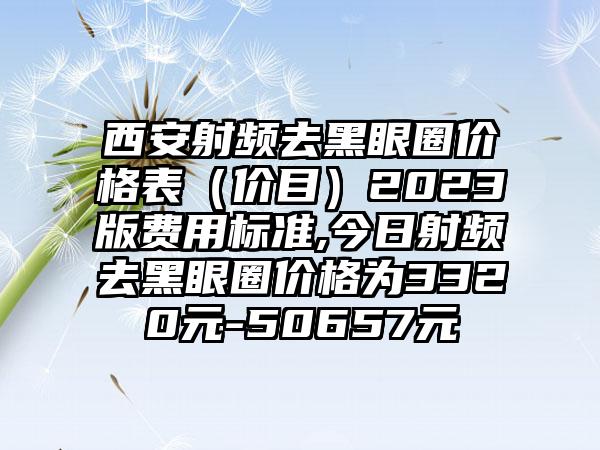 西安射频去黑眼圈价格表（价目）2023版费用标准,今日射频去黑眼圈价格为3320元-50657元