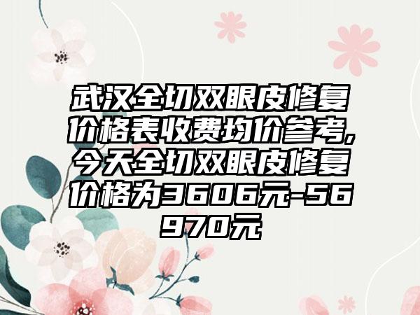 武汉全切双眼皮修复价格表收费均价参考,今天全切双眼皮修复价格为3606元-56970元