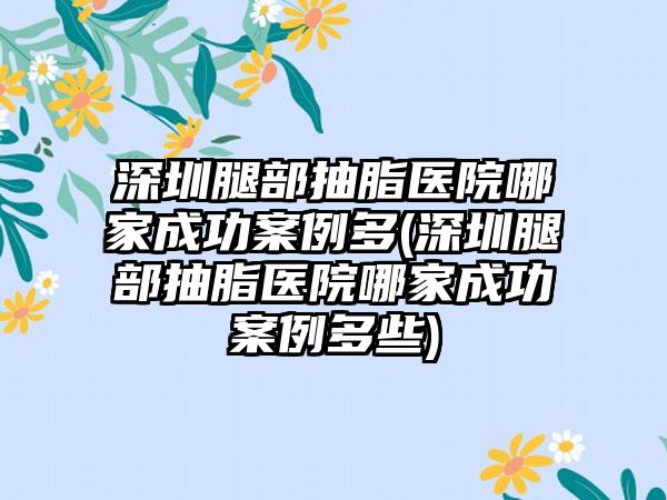 深圳腿部抽脂医院哪家成功实例多(深圳腿部抽脂医院哪家成功实例多些)