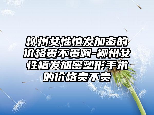 柳州女性植发加密的价格贵不贵啊-柳州女性植发加密塑形手术的价格贵不贵