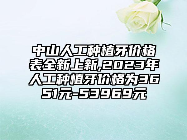 中山人工种植牙价格表全新上新,2023年人工种植牙价格为3651元-53969元