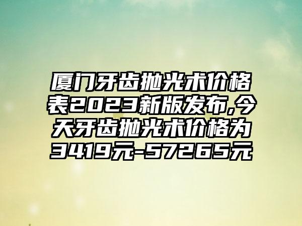 厦门牙齿抛光术价格表2023新版发布,今天牙齿抛光术价格为3419元-57265元