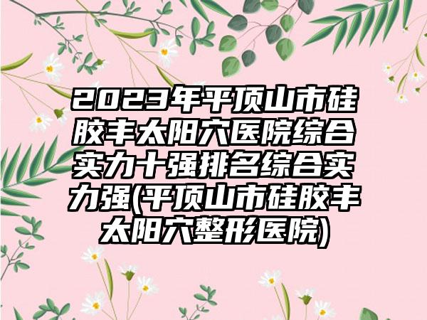 2023年平顶山市硅胶丰太阳穴医院综合实力十强排名综合实力强(平顶山市硅胶丰太阳穴整形医院)