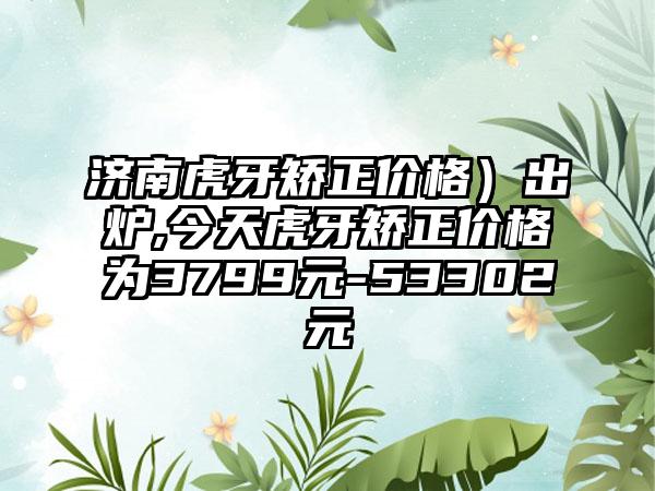 济南虎牙矫正价格）出炉,今天虎牙矫正价格为3799元-53302元